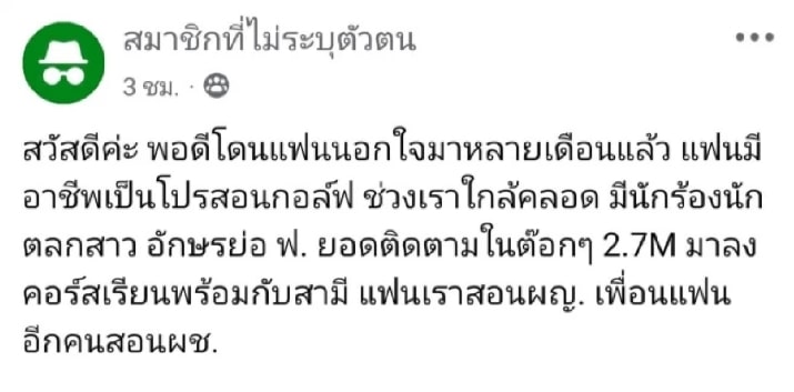 สวัสดีค่ะ พอดีโดนแฟนนอกใจมาหลายเดือนแล้ว แฟนมีอาชีพเป็นโปรสอนกอล์ฟ ช่วงเราใกล้คลอด มีนักร้องนักตลกสาว อักษรย่อ ฟ. ยอดติดตามในต๊อกๆ 2.7M มาลงคอร์สเรียนพร้อมกับสามี แฟนเราสอนหญิง เพื่อนแฟนอีกคนสอนผช.เรียนไปเรียนมา อยู่ ๆ ผญ.ประกาศสถานะกับสามี พร้อม ๆ สามีเราที่รู้สึกว่าเขาเปลี่ยนไป ดูไม่สนใจเราและลูกที่เพิ่งคลอด กลับบ้านดึกบ่อย ๆ จนกระทั่งเราคลอดลูกได้เกือบสองเดือนวันนั้นลูกงอมาก เลยพานั่งรถยนต์ขับออกจากบ้านเพื่อให้ลูกหลับ ประจวบกับสามีมีนัดอยู่ที่ร้านนึง เราเลยจะแวะไป สรุปสามีไม่ได้อยู่ร้านที่แจ้ง แต่ไปอีกร้านพอเราไปรู้เขาพยายามรีบออกจากร้าน ดูมีพิรุธ เลยเข้าไปเจอผญ.เดินลงมา สามีบอกรับว่ามาด้วยกัน และที่สำคัญรถสามีเราไม่อยู่หน้าร้าน แต่อยู่หน้ารร.ที่พักของผญ.ค่ะ เขามาด้วยกันหลังจากนั้นก็ระหองระแหง ยึดเยื้อมาเรื่อย ๆ มือถือลบแชตตลอด เปลี่ยนพาสเร็วจี๋ ไปไหนมาไหนก็ต้องไปคนละคัน อ้างว่าสะดวกกว่า ไม่ต้องรอกัน เพราะเค้าจะแอบโทรหากันในช่วงขับรถเป็นหลัก จับได้บอกให้เลิกก็เลิกไม่ขาดสักที จนตอนนี้ลูกสี่เดือนเศษคืนก่อนสามีบอกดื่มเยอะ เมามากขอนอนบ้านตัวเองในเมือง (ปกตินับเราที่อยู่ด้วยกันอยู่นอกเมืองห่างกัน 29 กม.) วีดีโอคอลล่ำ ๆ ดูพักกันให้เราชื่อใจ แต่เช้ามาเรามีเซ้นท์ว่ามันแปลก ๆ เลยแอบไปบ้านสามียังลูกไปด้วย ไปถึง ไม่มีทั้งรถทั้งคนสรุปฝ่ายผญ.เปิดห้องรอ ไปนอนกกกันฉ่ำ ๆ ๆ ๆ เราตามไปที่พัก ผญ.หายไปแล้ว (ไม่อยู่รอคุยกันเลย) จากนั้นก็เป็นเรื่องราวของการตกลงเรื่องสถานะความสัมพันธ์ของเราและสามีเราแอบได้เบอร์โทรฝ่ายหญิงมาจากที่พัก เลยโทรไปเคลียร์ เขารู้ตั้งแต่แรกนะว่าเราลูกอ่อน จริง ๆ มันไม่ควรเริ่มตั้งแต่แรกอยู่แล้วมั้ย ตอนที่จับได้ครั้งแรกสามีบอกผญ.ขออยู่กันแบบสามคนได้ไหม ไม่ต้องเลิกกับเรา และขอมีเขาด้วย พอกันทั้งผู้ชายผู้หญิง แอบมีความสุขกัน ในขณะที่เราต้องมานั่งเหนื่อยเลี้ยงลูกจนแทบจะเป็นม้าเราไม่โอเคที่เรื่องนี้จะมีคนทำชั่ว แล้วลอยหน้าลอยตาในสังคม ทำเหมือนไม่มีอะไรเกิดขึ้น และก็มีแต่คนซัพพอร์ต